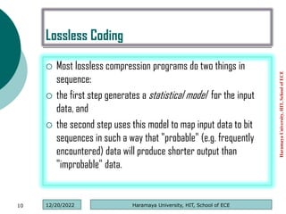 Lossless Coding
 Most lossless compression programs do two things in
sequence:
 the first step generates a statistical model for the input
data, and
 the second step uses this model to map input data to bit
sequences in such a way that "probable" (e.g. frequently
encountered) data will produce shorter output than
"improbable" data.
Haramaya
University,
HIT,
School
of
ECE
10 Haramaya University, HIT, School of ECE
12/20/2022
 