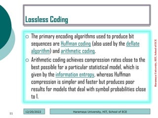 Lossless Coding
 The primary encoding algorithms used to produce bit
sequences are Huffman coding (also used by the deflate
algorithm) and arithmetic coding.
 Arithmetic coding achieves compression rates close to the
best possible for a particular statistical model, which is
given by the information entropy, whereas Huffman
compression is simpler and faster but produces poor
results for models that deal with symbol probabilities close
to 1.
Haramaya
University,
HIT,
School
of
ECE
11
Haramaya University, HIT, School of ECE
12/20/2022
 