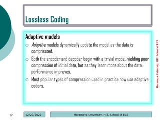 Lossless Coding
Adaptive models
 Adaptive models dynamically update the model as the data is
compressed.
 Both the encoder and decoder begin with a trivial model, yielding poor
compression of initial data, but as they learn more about the data,
performance improves.
 Most popular types of compression used in practice now use adaptive
coders.
Haramaya
University,
HIT,
School
of
ECE
12 Haramaya University, HIT, School of ECE
12/20/2022
 