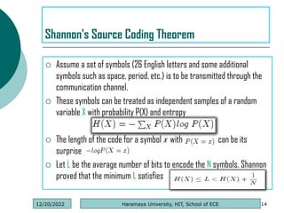  Assume a set of symbols (26 English letters and some additional
symbols such as space, period, etc.) is to be transmitted through the
communication channel.
 These symbols can be treated as independent samples of a random
variable X with probability P(X) and entropy
 The length of the code for a symbol x with can be its
surprise
 Let L be the average number of bits to encode the N symbols. Shannon
proved that the minimum L satisfies
14
Shannon's Source Coding Theorem
Haramaya University, HIT, School of ECE
12/20/2022
 