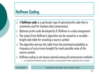  A Huffman code is a particular type of optimal prefix code that is
commonly used for lossless data compression.
 Optimum prefix code developed by D. Huffman in a class assignment
 The output from Huffman's algorithm can be viewed as a variable-
length code table for encoding a source symbol.
 The algorithm derives this table from the estimated probability or
frequency of occurrence (weight) for each possible value of the
source symbol.
 Huffman coding is not always optimal among all compression methods
 it is replaced with arithmetic coding or asymmetric numeral systems if better compression ratio is required.
15
Huffman Coding
Haramaya University, HIT, School of ECE
12/20/2022
 