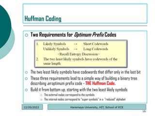  Two Requirements for Optimum Prefix Codes
 The two least likely symbols have codewords that differ only in the last bit
 These three requirements lead to a simple way of building a binary tree
describing an optimum prefix code - THE Huffman Code.
 Build it from bottom up, starting with the two least likely symbols
 The external nodes correspond to the symbols
 The internal nodes correspond to “super symbols” in a “reduced” alphabet
16
Huffman Coding
Haramaya University, HIT, School of ECE
12/20/2022
 