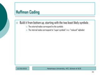 Build it from bottom up, starting with the two least likely symbols
 The external nodes correspond to the symbols
 The internal nodes correspond to “super symbols” in a “reduced” alphabet
21
Huffman Coding
Haramaya University, HIT, School of ECE
12/20/2022
 