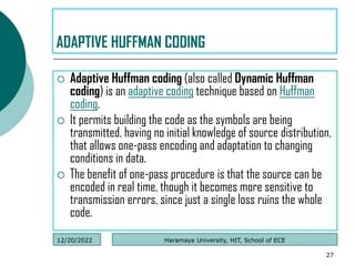  Adaptive Huffman coding (also called Dynamic Huffman
coding) is an adaptive coding technique based on Huffman
coding.
 It permits building the code as the symbols are being
transmitted, having no initial knowledge of source distribution,
that allows one-pass encoding and adaptation to changing
conditions in data.
 The benefit of one-pass procedure is that the source can be
encoded in real time, though it becomes more sensitive to
transmission errors, since just a single loss ruins the whole
code.
27
ADAPTIVE HUFFMAN CODING
Haramaya University, HIT, School of ECE
12/20/2022
 