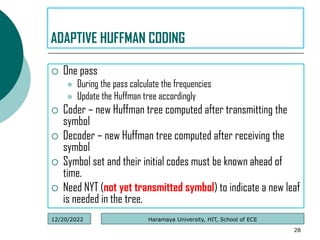  One pass
 During the pass calculate the frequencies
 Update the Huffman tree accordingly
 Coder – new Huffman tree computed after transmitting the
symbol
 Decoder – new Huffman tree computed after receiving the
symbol
 Symbol set and their initial codes must be known ahead of
time.
 Need NYT (not yet transmitted symbol) to indicate a new leaf
is needed in the tree.
28
ADAPTIVE HUFFMAN CODING
Haramaya University, HIT, School of ECE
12/20/2022
 