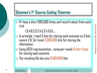 Shannon’s 1st Source Coding Theorem
 If I toss a dice 1,000,000 times and record values from each
trial
1,3,4,6,2,5,2,4,5,2,4,5,6,1,….
 In principle, I need 3 bits for storing each outcome as 3 bits
covers 1-8. So I need 3,000,000 bits for storing the
information.
 Using ASCII representation, computer needs 8 bits=1 byte
for storing each outcome
 The resulting file has size 8,000,000 bits
Haramaya
University,
HIT,
School
of
ECE
3 Haramaya University, HIT, School of ECE
12/20/2022
 