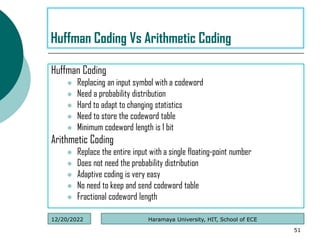Huffman Coding
 Replacing an input symbol with a codeword
 Need a probability distribution
 Hard to adapt to changing statistics
 Need to store the codeword table
 Minimum codeword length is 1 bit
Arithmetic Coding
 Replace the entire input with a single floating-point number
 Does not need the probability distribution
 Adaptive coding is very easy
 No need to keep and send codeword table
 Fractional codeword length
51
Huffman Coding Vs Arithmetic Coding
Haramaya University, HIT, School of ECE
12/20/2022
 
