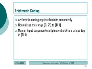  Arithmetic coding applies this idea recursively
 Normalizes the range [0, 2L] to [0, 1].
 Map an input sequence (multiple symbols) to a unique tag
in [0, 1)
53
Arithmetic Coding
Haramaya University, HIT, School of ECE
12/20/2022
 