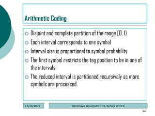  Disjoint and complete partition of the range [0, 1)
 Each interval corresponds to one symbol
 Interval size is proportional to symbol probability
 The first symbol restricts the tag position to be in one of
the intervals
 The reduced interval is partitioned recursively as more
symbols are processed.
54
Arithmetic Coding
Haramaya University, HIT, School of ECE
12/20/2022
 