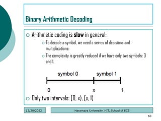  Arithmetic coding is slow in general:
 To decode a symbol, we need a series of decisions and
multiplications:
 The complexity is greatly reduced if we have only two symbols: 0
and 1.
 Only two intervals: [0, x), [x, 1)
60
Binary Arithmetic Decoding
Haramaya University, HIT, School of ECE
12/20/2022
 