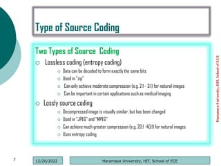 Type of Source Coding
Two Types of Source Coding
 Lossless coding (entropy coding)
 Data can be decoded to form exactly the same bits
 Used in “zip”
 Can only achieve moderate compression (e.g. 2:1 - 3:1) for natural images
 Can be important in certain applications such as medical imaging
 Lossly source coding
 Decompressed image is visually similar, but has been changed
 Used in “JPEG” and “MPEG”
 Can achieve much greater compression (e.g. 20:1 -40:1) for natural images
 Uses entropy coding
Haramaya
University,
HIT,
School
of
ECE
7 Haramaya University, HIT, School of ECE
12/20/2022
 
