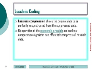 Lossless Coding
 Lossless compression allows the original data to be
perfectly reconstructed from the compressed data.
 By operation of the pigeonhole principle, no lossless
compression algorithm can efficiently compress all possible
data.
Haramaya
University,
HIT,
School
of
ECE
8 Haramaya University, HIT, School of ECE
12/20/2022
 