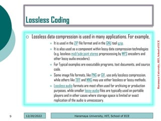 Lossless Coding
 Lossless data compression is used in many applications. For example,
 It is used in the ZIP file format and in the GNU tool gzip.
 It is also used as a component within lossy data compression technologies
(e.g. lossless mid/side joint stereo preprocessing by MP3 encoders and
other lossy audio encoders).
 For Typical examples are executable programs, text documents, and source
code.
 Some image file formats, like PNG or GIF, use only lossless compression,
while others like TIFF and MNG may use either lossless or lossy methods.
 Lossless audio formats are most often used for archiving or production
purposes, while smaller lossy audio files are typically used on portable
players and in other cases where storage space is limited or exact
replication of the audio is unnecessary.
Haramaya
University,
HIT,
School
of
ECE
9 Haramaya University, HIT, School of ECE
12/20/2022
 