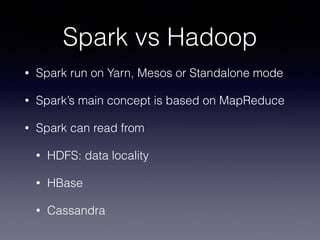 Spark vs Hadoop 
• Spark run on Yarn, Mesos or Standalone mode 
• Spark’s main concept is based on MapReduce 
• Spark can read from 
• HDFS: data locality 
• HBase 
• Cassandra 
 