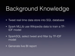 Background Knowledge 
• Tweet real time data store into SQL database 
• Spark MLLib use Wikipedia data to train a TF-IDF 
model 
• SparkSQL select tweet and filter by TF-IDF 
model 
• Generate live BI report 
 
