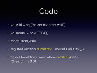 Code 
• val wiki = sql(“select text from wiki”) 
• val model = new TFIDF() 
• model.train(wiki) 
• registerFunction(“similarity” , model.similarity _ ) 
• select tweet from tweet where similarity(tweet, 
“$search” > 0.01 ) 
 