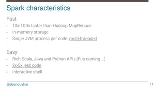 @doanduyhai
Spark characteristics!
11
Fast
•  10x-100x faster than Hadoop MapReduce
•  In-memory storage
•  Single JVM process per node, multi-threaded

Easy
•  Rich Scala, Java and Python APIs (R is coming …)
•  2x-5x less code
•  Interactive shell

 