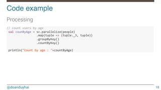 @doanduyhai
Code example!
18
Processing

//"count"users"by"age"""
"val"counByAge"="sc.parallelize(people)"
""""""""""""""""".map(tuple"=>"(tuple._3,"tuple))""
""""""""""""""""".groupByKey()"
""""""""""""""""".countByKey()"
"
"println("Count"by"age":""+countByAge)"
 