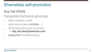 @doanduyhai
Shameless self-promotion!
2
Duy Hai DOAN
Cassandra technical advocate
•  talks, meetups, confs
•  open-source devs (Achilles, …)
•  OSS Cassandra point of contact
☞ duy_hai.doan@datastax.com
•  production troubleshooting
 