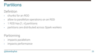 @doanduyhai
Partitions!
25
Deﬁnition
•  chunks for an RDD
•  allow to parallelize operations on an RDD
•  1 RDD has [1, n] partitions
•  partitions are distributed across Spark workers

Partionning
•  impacts parallelism
•  impacts performance
 