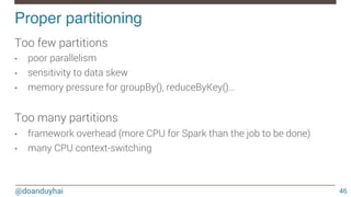 @doanduyhai
Proper partitioning!
46
Too few partitions 
•  poor parallelism
•  sensitivity to data skew
•  memory pressure for groupBy(), reduceByKey()…

Too many partitions
•  framework overhead (more CPU for Spark than the job to be done)
•  many CPU context-switching 

 