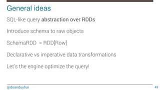 @doanduyhai
General ideas!
49
SQL-like query abstraction over RDDs

Introduce schema to raw objects

SchemaRDD = RDD[Row]

Declarative vs imperative data transformations

Let’s the engine optimize the query!
 