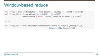 @doanduyhai
Window-based reduce!
64
!val!freqs!=!ones.reduceByKey!{!case!(count1,!count2)!=>!count1!+!count2}!
!val!freqs_60s!=!freqs.window(Seconds(60),!Second(1))!
! ! .reduceByKey!{!case!(count1,!count2)!=>!count1!+!count2}!
!
!//!or!
!
!val!freqs_60s!=!ones.reduceByKeyAndWindow(couple!=>!couple._1+couple._2,!!
! ! ! ! ! Seconds(60),!Seconds(1))!!
 