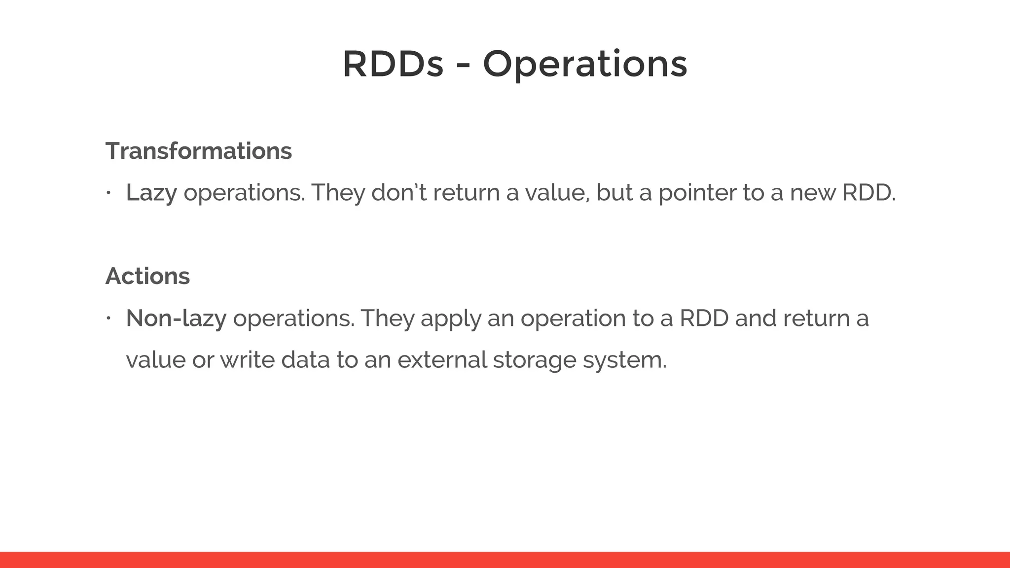 RDDs - Operations Transformations • Lazy operations. They don’t return a value, but a pointer to a new RDD. Actions • Non-lazy operations. They apply an operation to a RDD and return a value or write data to an external storage system. 