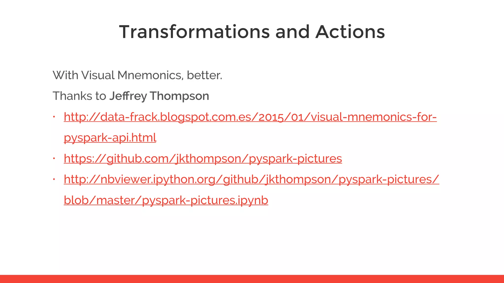 Transformations and Actions With Visual Mnemonics, better. Thanks to Jeﬀrey Thompson • http://data-frack.blogspot.com.es/2015/01/visual-mnemonics-for- pyspark-api.html • https://github.com/jkthompson/pyspark-pictures • http://nbviewer.ipython.org/github/jkthompson/pyspark-pictures/ blob/master/pyspark-pictures.ipynb 