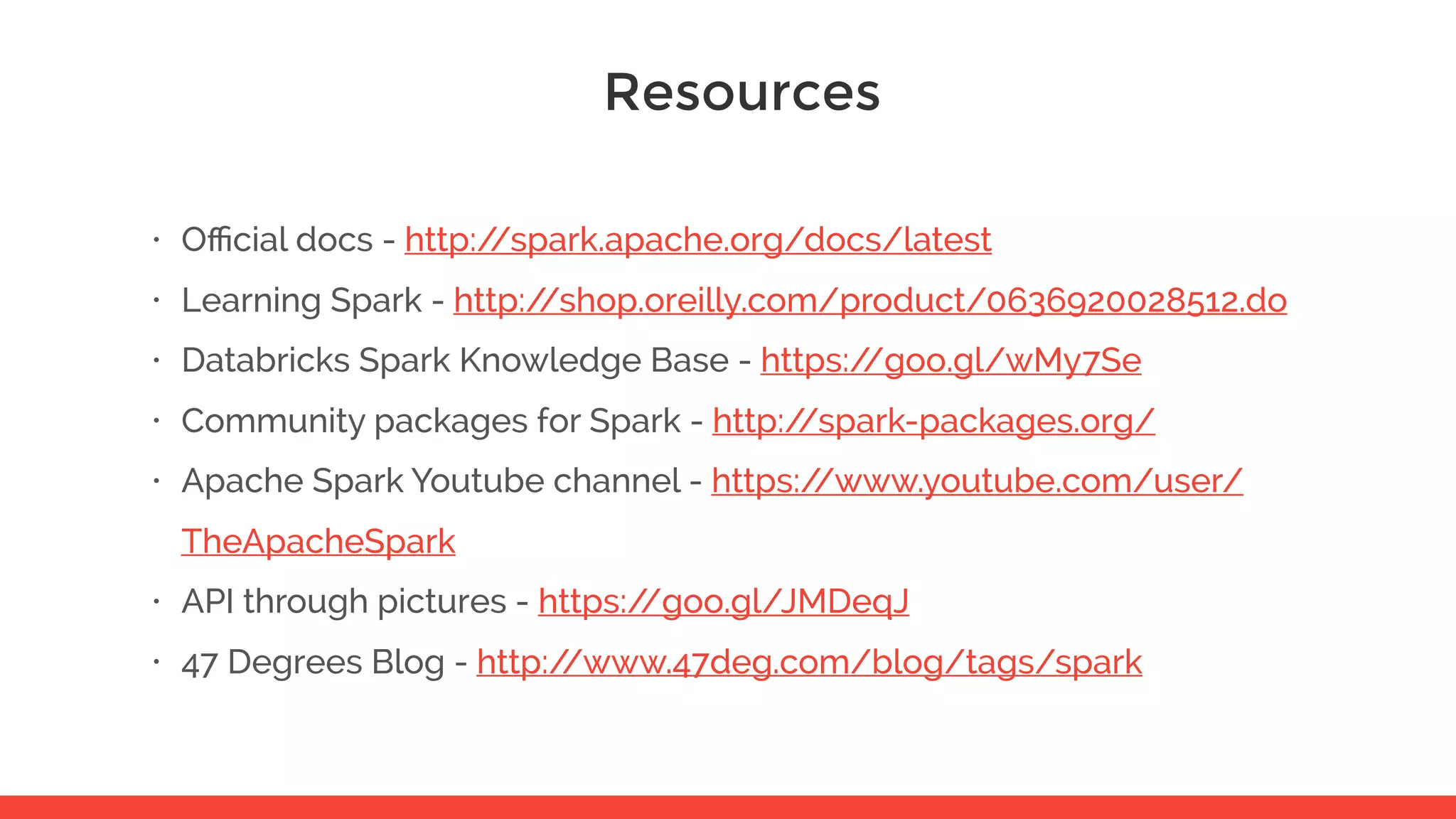 Resources • Oﬃcial docs - http://spark.apache.org/docs/latest • Learning Spark - http://shop.oreilly.com/product/0636920028512.do • Databricks Spark Knowledge Base - https://goo.gl/wMy7Se • Community packages for Spark - http://spark-packages.org/ • Apache Spark Youtube channel - https://www.youtube.com/user/ TheApacheSpark • API through pictures - https://goo.gl/JMDeqJ • 47 Degrees Blog - http://www.47deg.com/blog/tags/spark 