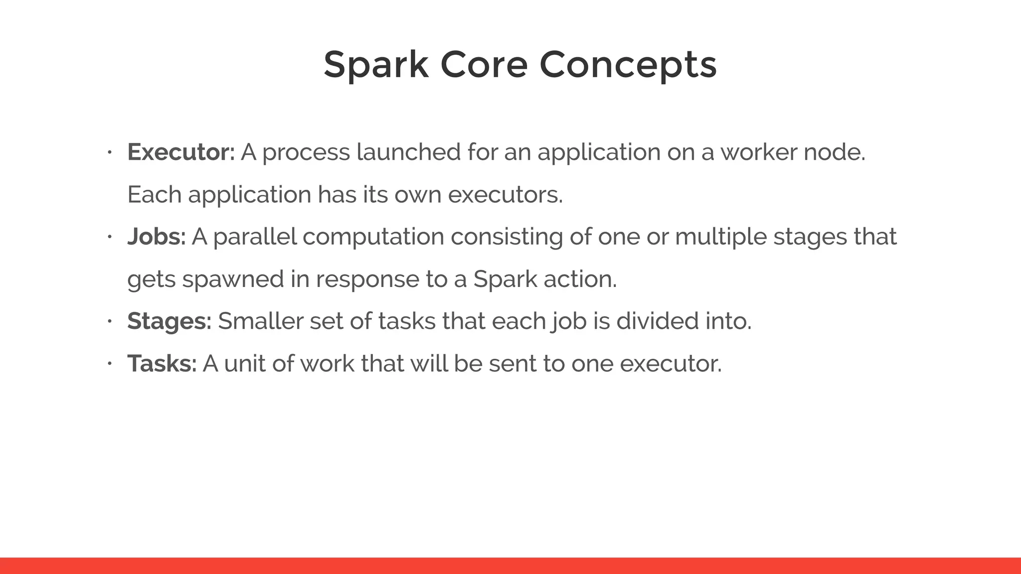 Spark Core Concepts • Executor: A process launched for an application on a worker node. Each application has its own executors. • Jobs: A parallel computation consisting of one or multiple stages that gets spawned in response to a Spark action. • Stages: Smaller set of tasks that each job is divided into. • Tasks: A unit of work that will be sent to one executor. 