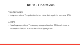 RDDs - Operations
Transformations
• Lazy operations. They don’t return a value, but a pointer to a new RDD.
Actions
• Non-lazy operations. They apply an operation to a RDD and return a
value or write data to an external storage system.
 