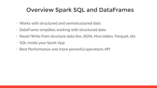 Overview Spark SQL and DataFrames
• Works with structured and semistructured data
• DataFrame simpliﬁes working with structured data
• Read/Write from structure data like JSON, Hive tables, Parquet, etc.
• SQL inside your Spark App
• Best Performance and more powerful operations API
 
