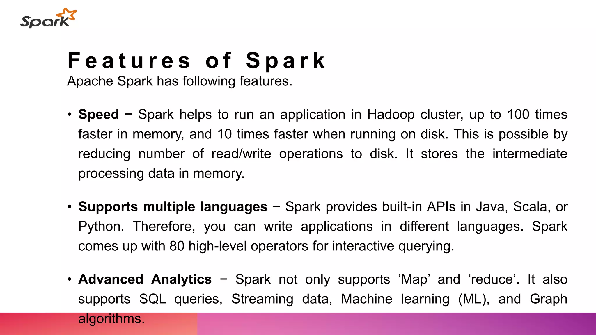 F e a t u r e s o f S p a r k
Apache Spark has following features.
• Speed − Spark helps to run an application in Hadoop cluster, up to 100 times
faster in memory, and 10 times faster when running on disk. This is possible by
reducing number of read/write operations to disk. It stores the intermediate
processing data in memory.
• Supports multiple languages − Spark provides built-in APIs in Java, Scala, or
Python. Therefore, you can write applications in different languages. Spark
comes up with 80 high-level operators for interactive querying.
• Advanced Analytics − Spark not only supports ‘Map’ and ‘reduce’. It also
supports SQL queries, Streaming data, Machine learning (ML), and Graph
algorithms.
 