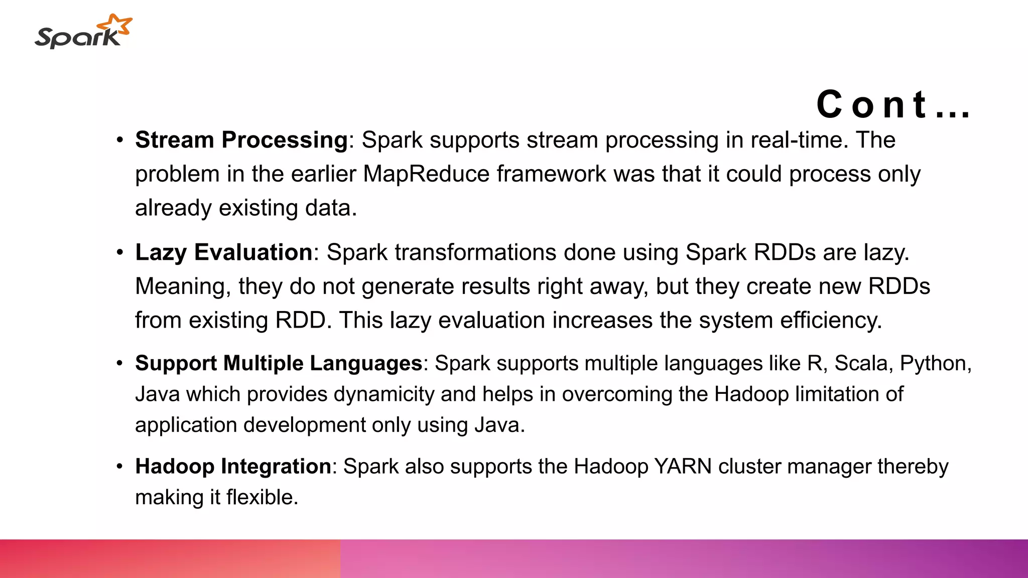 C o n t …
• Stream Processing: Spark supports stream processing in real-time. The
problem in the earlier MapReduce framework was that it could process only
already existing data.
• Lazy Evaluation: Spark transformations done using Spark RDDs are lazy.
Meaning, they do not generate results right away, but they create new RDDs
from existing RDD. This lazy evaluation increases the system efficiency.
• Support Multiple Languages: Spark supports multiple languages like R, Scala, Python,
Java which provides dynamicity and helps in overcoming the Hadoop limitation of
application development only using Java.
• Hadoop Integration: Spark also supports the Hadoop YARN cluster manager thereby
making it flexible.
 