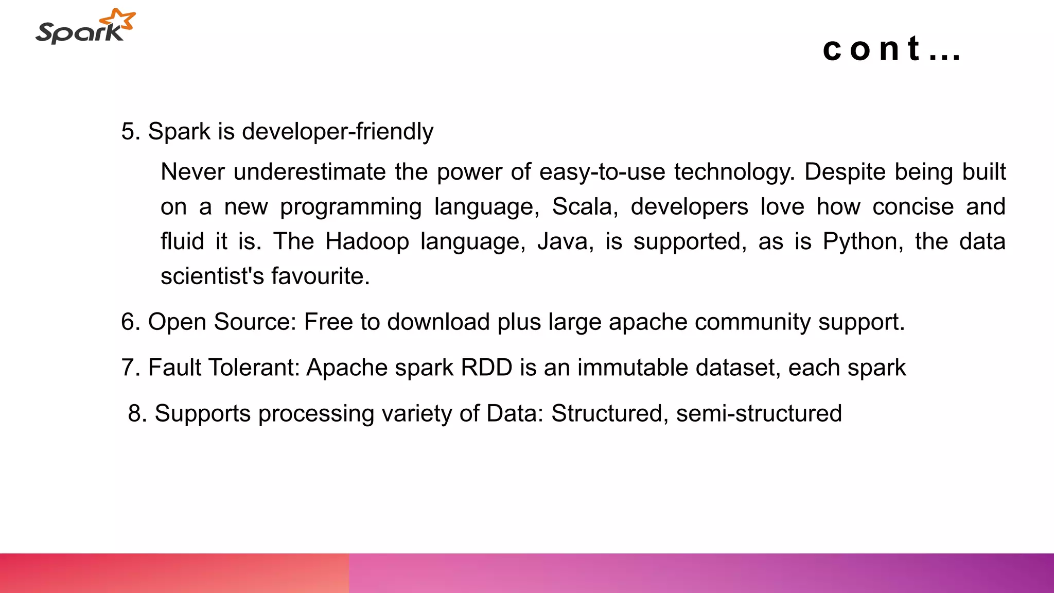 5. Spark is developer-friendly
Never underestimate the power of easy-to-use technology. Despite being built
on a new programming language, Scala, developers love how concise and
fluid it is. The Hadoop language, Java, is supported, as is Python, the data
scientist's favourite.
6. Open Source: Free to download plus large apache community support.
7. Fault Tolerant: Apache spark RDD is an immutable dataset, each spark
8. Supports processing variety of Data: Structured, semi-structured
c o n t …
 