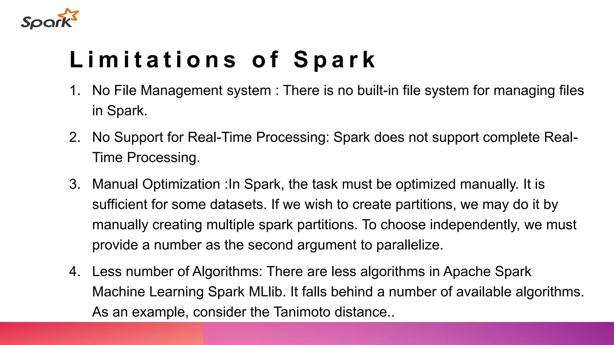 L i m i t a t i o n s o f S p a r k
1. No File Management system : There is no built-in file system for managing files
in Spark.
2. No Support for Real-Time Processing: Spark does not support complete Real-
Time Processing.
3. Manual Optimization :In Spark, the task must be optimized manually. It is
sufficient for some datasets. If we wish to create partitions, we may do it by
manually creating multiple spark partitions. To choose independently, we must
provide a number as the second argument to parallelize.
4. Less number of Algorithms: There are less algorithms in Apache Spark
Machine Learning Spark MLlib. It falls behind a number of available algorithms.
As an example, consider the Tanimoto distance..
 