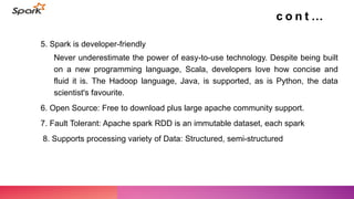 5. Spark is developer-friendly
Never underestimate the power of easy-to-use technology. Despite being built
on a new programming language, Scala, developers love how concise and
fluid it is. The Hadoop language, Java, is supported, as is Python, the data
scientist's favourite.
6. Open Source: Free to download plus large apache community support.
7. Fault Tolerant: Apache spark RDD is an immutable dataset, each spark
8. Supports processing variety of Data: Structured, semi-structured
c o n t …
 
