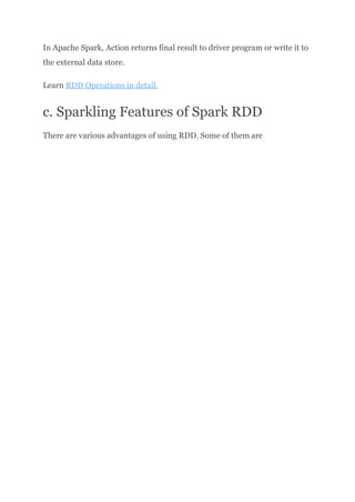 In Apache Spark, Action returns final result to driver program or write it to
the external data store.
Learn RDD Operations in detail.
c. Sparkling Features of Spark RDD
There are various advantages of using RDD. Some of them are
 