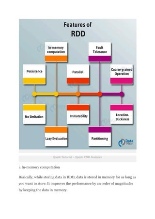 Spark Tutorial – Spark RDD Features
i. In-memory computation
Basically, while storing data in RDD, data is stored in memory for as long as
you want to store. It improves the performance by an order of magnitudes
by keeping the data in memory.​
 