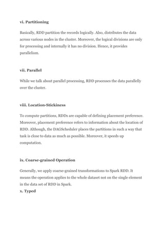 vi. Partitioning
Basically, RDD partition the records logically. Also, distributes the data
across various nodes in the cluster. Moreover, the logical divisions are only
for processing and internally it has no division. Hence, it provides
parallelism.​
vii. Parallel
While we talk about parallel processing, RDD processes the data parallelly
over the cluster.​
viii. Location-Stickiness
To compute partitions, RDDs are capable of defining placement preference.
Moreover, placement preference refers to information about the location of
RDD. Although, the DAGScheduler places the partitions in such a way that
task is close to data as much as possible. Moreover, it speeds up
computation.​
ix. Coarse-grained Operation
Generally, we apply coarse-grained transformations to Spark RDD. It
means the operation applies to the whole dataset not on the single element
in the data set of RDD in Spark.​
x. Typed
 