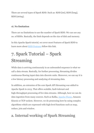 There are several types of Spark RDD. Such as: RDD [int], RDD [long],
RDD [string].​
xi. No limitation
There are no limitations to use the number of Spark RDD. We can use any
no. of RDDs. Basically, the limit depends on the size of disk and memory.
In this Apache Spark tutorial, we cover most Features of Spark RDD to
learn more about RDD Features follow this link.
7. Spark Tutorial – Spark
Streaming
While data is arriving continuously in an unbounded sequence is what we
call a data stream. Basically, for further processing, Streaming divides
continuous flowing input data into discrete units. Moreover, we can say it is
a low latency processing and analyzing of streaming data.
In addition, an extension of the core Spark API Streaming was added to
Apache Spark in 2013. That offers scalable, fault-tolerant and
high-throughput processing of live data streams. Although, here we can do
data ingestion from many sources. Such as Kafka, Apache Flume, Amazon
Kinesis or TCP sockets. However, we do processing here by using complex
algorithms which are expressed with high-level functions such as map,
reduce, join and window.
a. Internal working of Spark Streaming
 