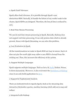 e. Spark Fault Tolerance
Spark offers fault tolerance. It is possible through Spark’s core
abstraction-RDD. Basically, to handle the failure of any worker node in the
cluster, Spark RDDs are designed. Therefore, the loss of data is reduced to
zero.
f. Real-Time Stream Processing
We can do real-time stream processing in Spark. Basically, Hadoop does
not support real-time processing. It can only process data which is already
present. Hence with Spark Streaming, we can solve this problem.
g. Lazy Evaluation in Spark
All the transformations we make in Spark RDD are Lazy in nature, that is it
does not give the result right away rather a new RDD is formed from the
existing one. Thus, this increases the efficiency of the system.
h. Support Multiple Languages
Spark supports multiple languages. Such as Java, R, Scala, Python. Hence,
it shows dynamicity. Moreover, it also overcomes the limitations of Hadoop
since it can only build applications in Java.
i. Support for Sophisticated Analysis
There are dedicated tools in Apache Spark. Such as for streaming data
interactive/declarative queries, machine learning which add-on to map and
reduce.
j. Integrated with Hadoop
 