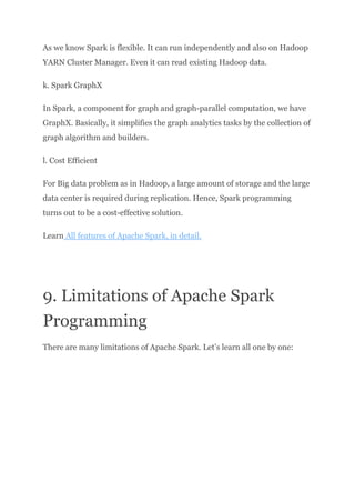 As we know Spark is flexible. It can run independently and also on Hadoop
YARN Cluster Manager. Even it can read existing Hadoop data.
k. Spark GraphX
In Spark, a component for graph and graph-parallel computation, we have
GraphX. Basically, it simplifies the graph analytics tasks by the collection of
graph algorithm and builders.
l. Cost Efficient
For Big data problem as in Hadoop, a large amount of storage and the large
data center is required during replication. Hence, Spark programming
turns out to be a cost-effective solution.
Learn All features of Apache Spark, in detail.
9. Limitations of Apache Spark
Programming
There are many limitations of Apache Spark. Let’s learn all one by one:
 