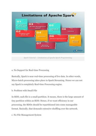 Spark Tutorial – Limitations of Apache Spark Programming
a. No Support for Real-time Processing
Basically, Spark is near real-time processing of live data. In other words,
Micro-batch processing takes place in Spark Streaming. Hence we can not
say Spark is completely Real-time Processing engine.
b. Problem with Small File
In RDD, each file is a small partition. It means, there is the large amount of
tiny partition within an RDD. Hence, if we want efficiency in our
processing, the RDDs should be repartitioned into some manageable
format. Basically, that demands extensive shuffling over the network.
c. No File Management System
 