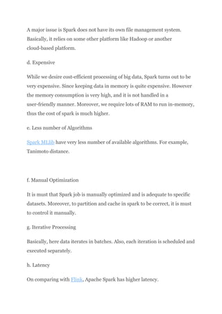 A major issue is Spark does not have its own file management system.
Basically, it relies on some other platform like Hadoop or another
cloud-based platform.
d. Expensive
While we desire cost-efficient processing of big data, Spark turns out to be
very expensive. Since keeping data in memory is quite expensive. However
the memory consumption is very high, and it is not handled in a
user-friendly manner. Moreover, we require lots of RAM to run in-memory,
thus the cost of spark is much higher.
e. Less number of Algorithms
Spark MLlib have very less number of available algorithms. For example,
Tanimoto distance.
f. Manual Optimization
It is must that Spark job is manually optimized and is adequate to specific
datasets. Moreover, to partition and cache in spark to be correct, it is must
to control it manually.
g. Iterative Processing
Basically, here data iterates in batches. Also, each iteration is scheduled and
executed separately.
h. Latency
On comparing with Flink, Apache Spark has higher latency.
 