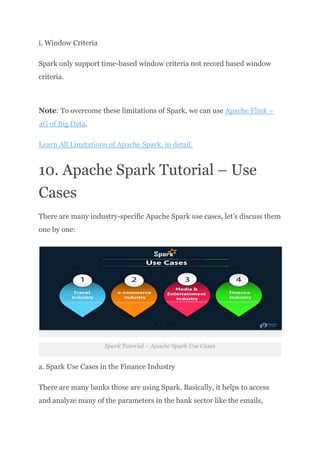 i. Window Criteria
Spark only support time-based window criteria not record based window
criteria.​
Note: To overcome these limitations of Spark, we can use Apache Flink –
4G of Big Data.
Learn All Limitations of Apache Spark, in detail.
10. Apache Spark Tutorial – Use
Cases
There are many industry-specific Apache Spark use cases, let’s discuss them
one by one:
Spark Tutorial – Apache Spark Use Cases
a. Spark Use Cases in the Finance Industry
There are many banks those are using Spark. Basically, it helps to access
and analyze many of the parameters in the bank sector like the emails,
 