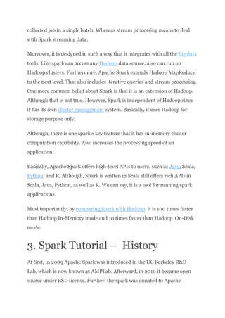 collected job in a single batch. Whereas stream processing means to deal
with Spark streaming data.
Moreover, it is designed in such a way that it integrates with all the Big data
tools. Like spark can access any Hadoop data source, also can run on
Hadoop clusters. Furthermore, Apache Spark extends Hadoop MapReduce
to the next level. That also includes iterative queries and stream processing.​
One more common belief about Spark is that it is an extension of Hadoop.
Although that is not true. However, Spark is independent of Hadoop since
it has its own cluster management system. Basically, it uses Hadoop for
storage purpose only.
Although, there is one spark’s key feature that it has in-memory cluster
computation capability. Also increases the processing speed of an
application.
Basically, Apache Spark offers high-level APIs to users, such as Java, Scala,
Python, and R. Although, Spark is written in Scala still offers rich APIs in
Scala, Java, Python, as well as R. We can say, it is a tool for running spark
applications.
Most importantly, by comparing Spark with Hadoop, it is 100 times faster
than Hadoop In-Memory mode and 10 times faster than Hadoop On-Disk
mode.
3. Spark Tutorial – History
At first, in 2009 Apache Spark was introduced in the UC Berkeley R&D
Lab, which is now known as AMPLab. Afterward, in 2010 it became open
source under BSD license. Further, the spark was donated to Apache
 