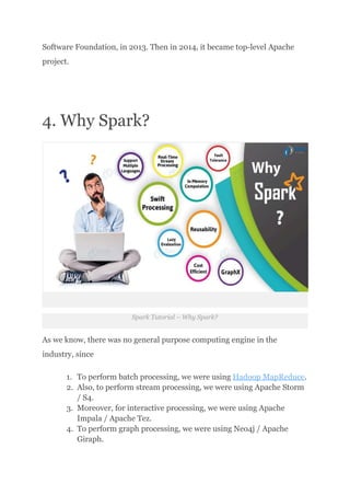Software Foundation, in 2013. Then in 2014, it became top-level Apache
project.
4. Why Spark?
Spark Tutorial – Why Spark?
As we know, there was no general purpose computing engine in the
industry, since
1.​ To perform batch processing, we were using Hadoop MapReduce.
2.​ Also, to perform stream processing, we were using Apache Storm
/ S4.
3.​ Moreover, for interactive processing, we were using Apache
Impala / Apache Tez.
4.​ To perform graph processing, we were using Neo4j / Apache
Giraph.
 
