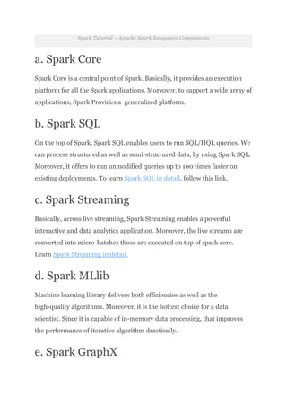 Spark Tutorial – Apache Spark Ecosystem Components
a. Spark Core
Spark Core is a central point of Spark. Basically, it provides an execution
platform for all the Spark applications. Moreover, to support a wide array of
applications, Spark Provides a generalized platform.
b. Spark SQL
On the top of Spark, Spark SQL enables users to run SQL/HQL queries. We
can process structured as well as semi-structured data, by using Spark SQL.
Moreover, it offers to run unmodified queries up to 100 times faster on
existing deployments. To learn Spark SQL in detail, follow this link.
c. Spark Streaming
Basically, across live streaming, Spark Streaming enables a powerful
interactive and data analytics application. Moreover, the live streams are
converted into micro-batches those are executed on top of spark core.
Learn Spark Streaming in detail.
d. Spark MLlib
Machine learning library delivers both efficiencies as well as the
high-quality algorithms. Moreover, it is the hottest choice for a data
scientist. Since it is capable of in-memory data processing, that improves
the performance of iterative algorithm drastically.
e. Spark GraphX
 